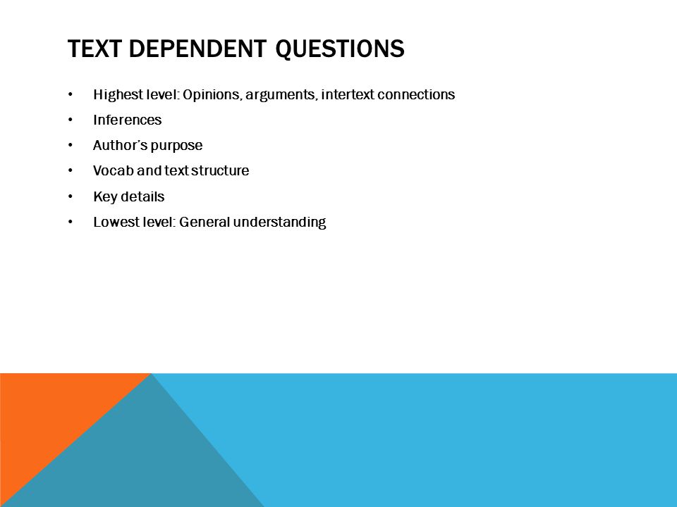 TEXT DEPENDENT QUESTIONS Highest level: Opinions, arguments, intertext connections Inferences Author’s purpose Vocab and text structure Key details Lowest level: General understanding
