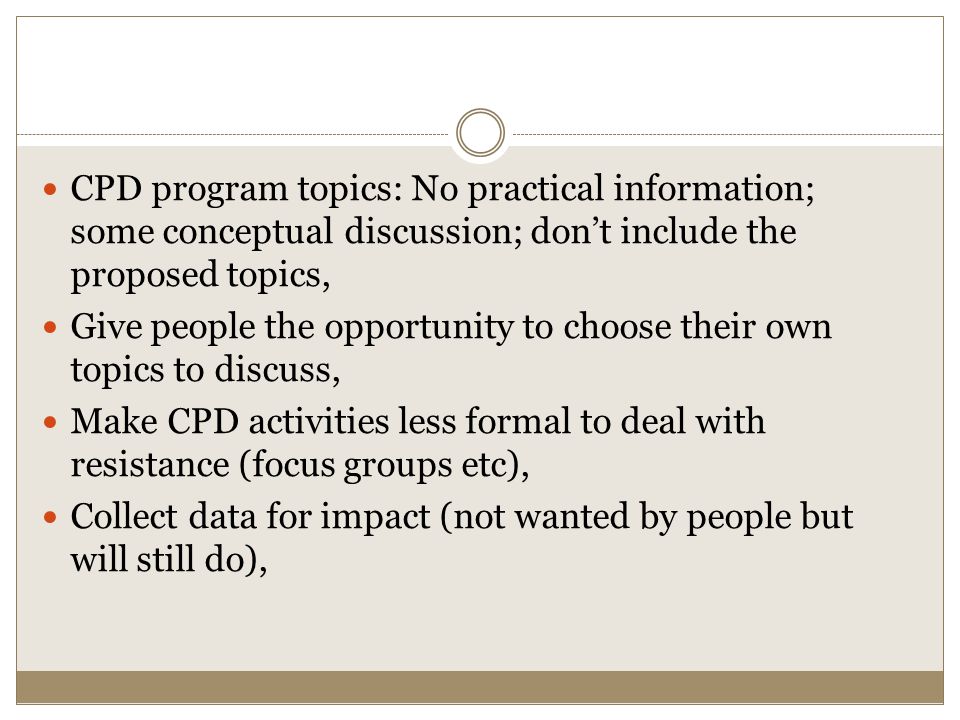 CPD program topics: No practical information; some conceptual discussion; don’t include the proposed topics, Give people the opportunity to choose their own topics to discuss, Make CPD activities less formal to deal with resistance (focus groups etc), Collect data for impact (not wanted by people but will still do),