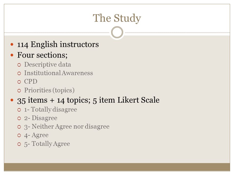 The Study 114 English instructors Four sections;  Descriptive data  Institutional Awareness  CPD  Priorities (topics) 35 items + 14 topics; 5 item Likert Scale  1- Totally disagree  2- Disagree  3- Neither Agree nor disagree  4- Agree  5- Totally Agree