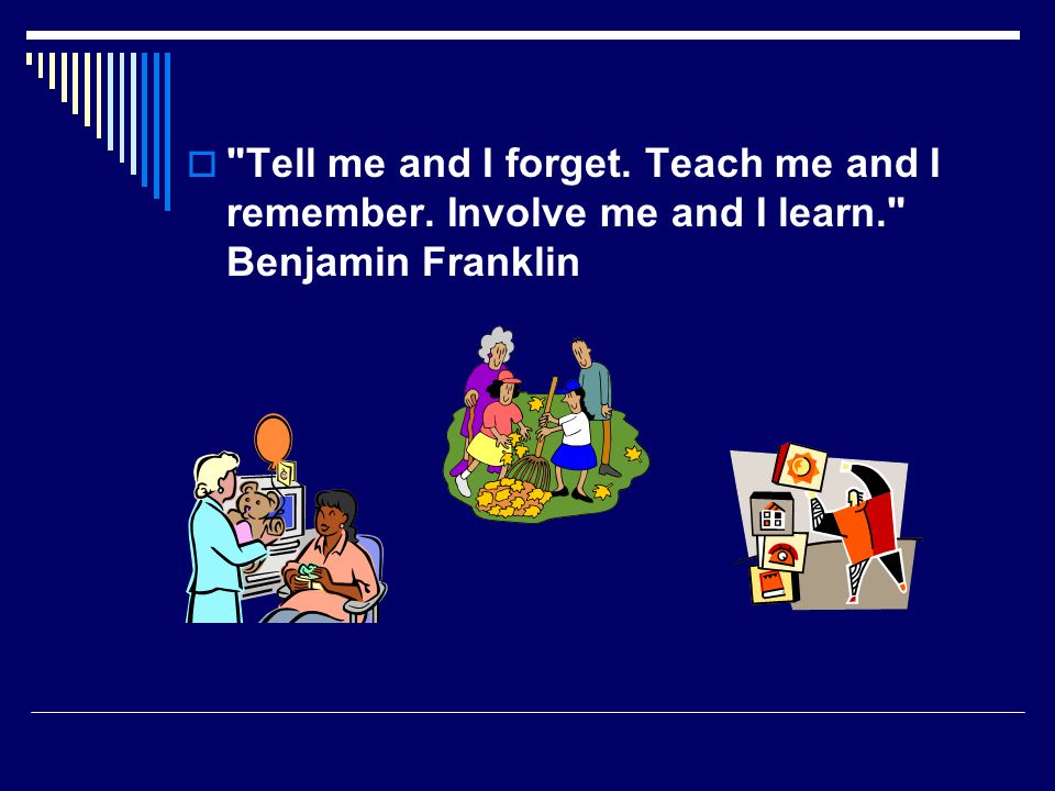  Tell me and I forget. Teach me and I remember. Involve me and I learn. Benjamin Franklin