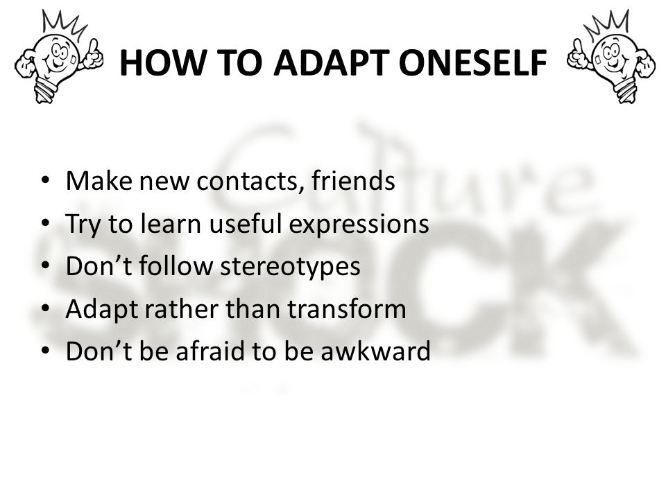 HOW TO ADAPT ONESELF Make new contacts, friends Try to learn useful expressions Don’t follow stereotypes Adapt rather than transform Don’t be afraid to be awkward