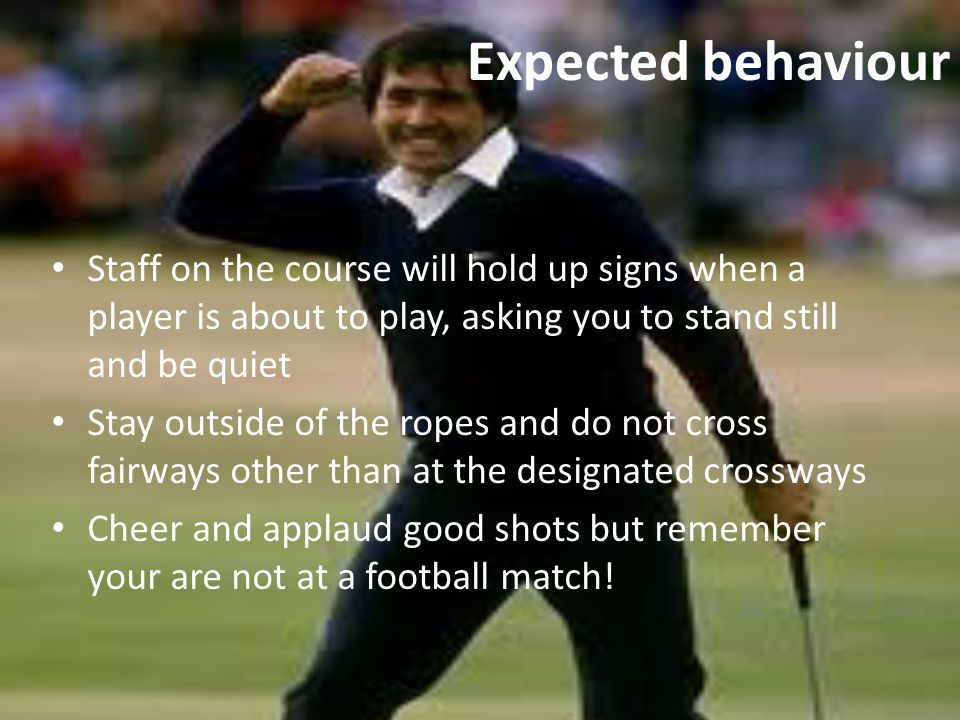 Expected behaviour Staff on the course will hold up signs when a player is about to play, asking you to stand still and be quiet Stay outside of the ropes and do not cross fairways other than at the designated crossways Cheer and applaud good shots but remember your are not at a football match!