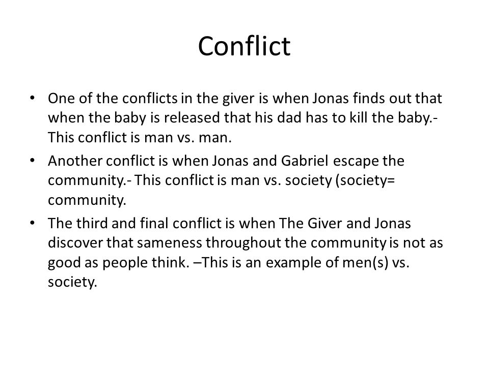Conflict One of the conflicts in the giver is when Jonas finds out that when the baby is released that his dad has to kill the baby.- This conflict is man vs.