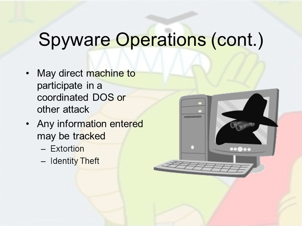 Spyware Operations (cont.) May direct machine to participate in a coordinated DOS or other attack Any information entered may be tracked –Extortion –Identity Theft