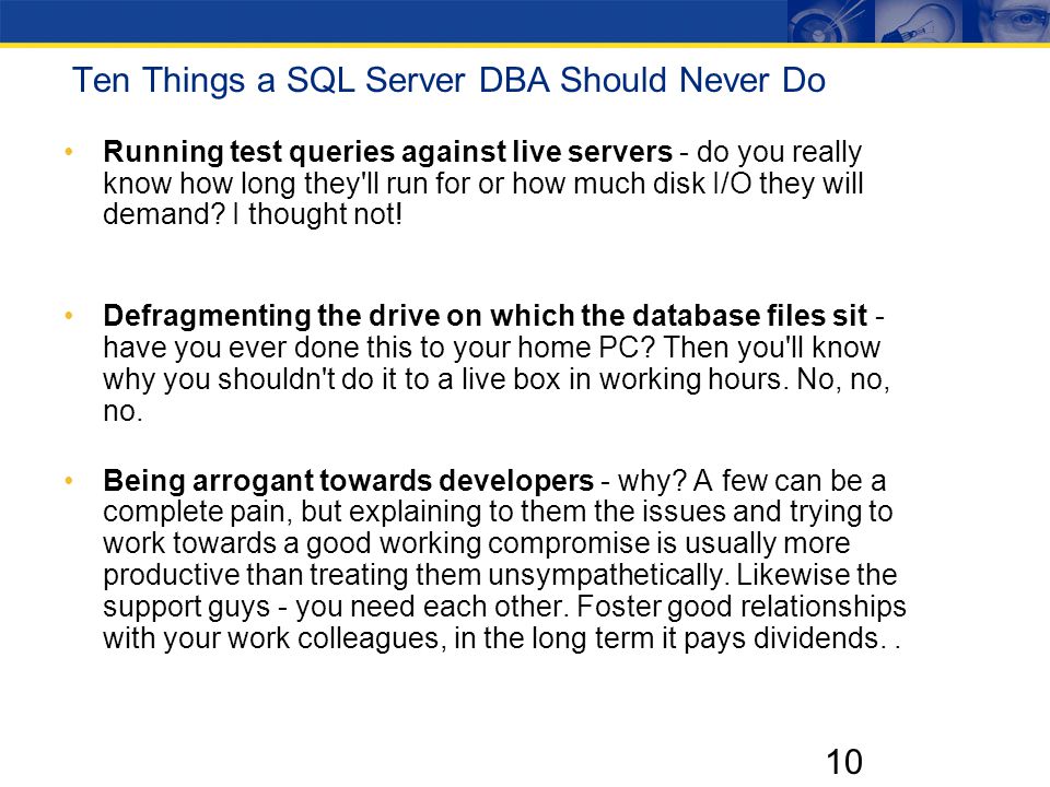 10 Ten Things a SQL Server DBA Should Never Do Running test queries against live servers - do you really know how long they ll run for or how much disk I/O they will demand.