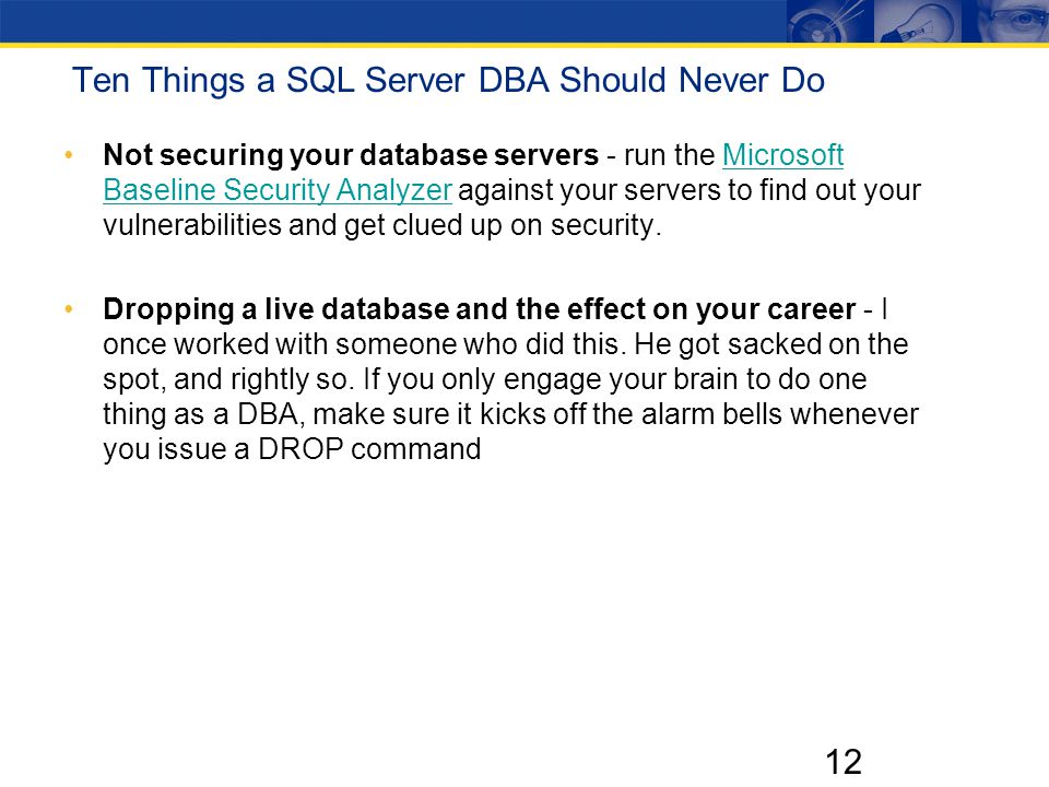 12 Ten Things a SQL Server DBA Should Never Do Not securing your database servers - run the Microsoft Baseline Security Analyzer against your servers to find out your vulnerabilities and get clued up on security.Microsoft Baseline Security Analyzer Dropping a live database and the effect on your career - I once worked with someone who did this.