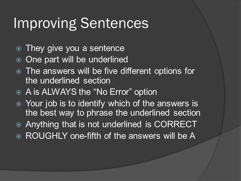 Improving Sentences  They give you a sentence  One part will be underlined  The answers will be five different options for the underlined section  A is ALWAYS the No Error option  Your job is to identify which of the answers is the best way to phrase the underlined section  Anything that is not underlined is CORRECT  ROUGHLY one-fifth of the answers will be A