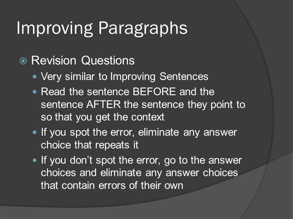 Improving Paragraphs  Revision Questions Very similar to Improving Sentences Read the sentence BEFORE and the sentence AFTER the sentence they point to so that you get the context If you spot the error, eliminate any answer choice that repeats it If you don’t spot the error, go to the answer choices and eliminate any answer choices that contain errors of their own