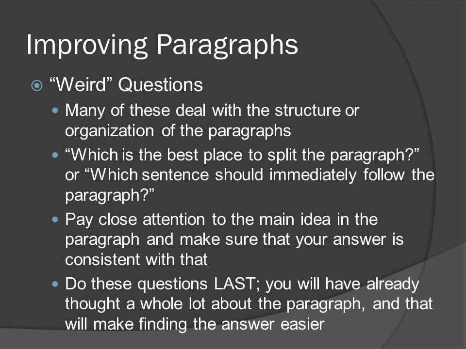 Improving Paragraphs  Weird Questions Many of these deal with the structure or organization of the paragraphs Which is the best place to split the paragraph or Which sentence should immediately follow the paragraph Pay close attention to the main idea in the paragraph and make sure that your answer is consistent with that Do these questions LAST; you will have already thought a whole lot about the paragraph, and that will make finding the answer easier