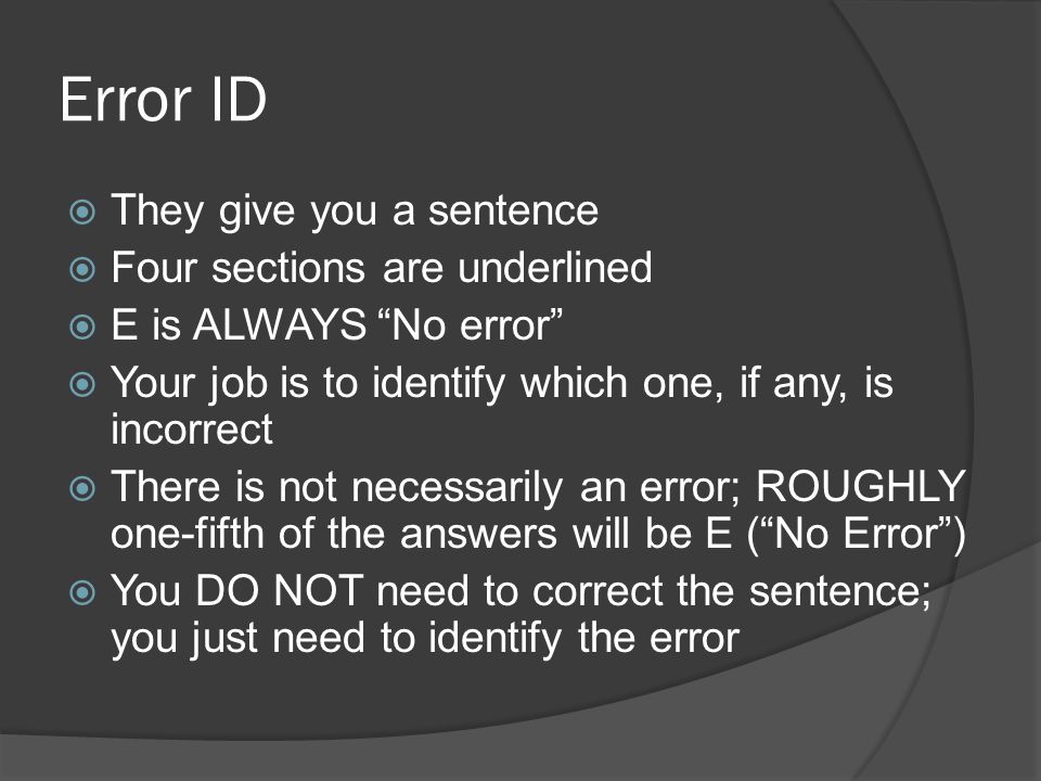 Error ID  They give you a sentence  Four sections are underlined  E is ALWAYS No error  Your job is to identify which one, if any, is incorrect  There is not necessarily an error; ROUGHLY one-fifth of the answers will be E ( No Error )  You DO NOT need to correct the sentence; you just need to identify the error