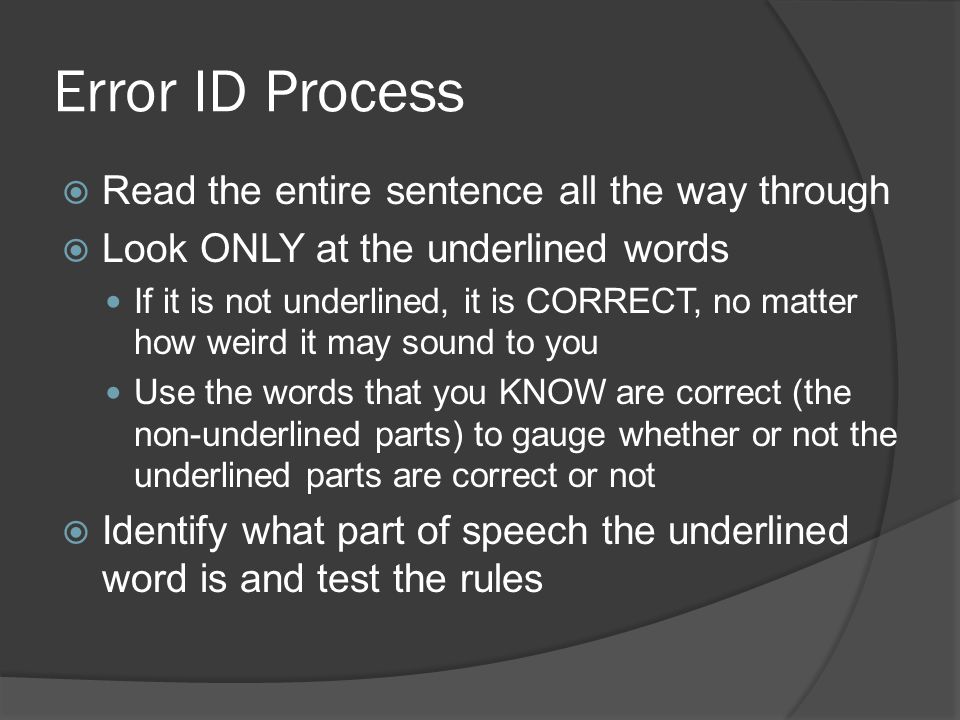 Error ID Process  Read the entire sentence all the way through  Look ONLY at the underlined words If it is not underlined, it is CORRECT, no matter how weird it may sound to you Use the words that you KNOW are correct (the non-underlined parts) to gauge whether or not the underlined parts are correct or not  Identify what part of speech the underlined word is and test the rules