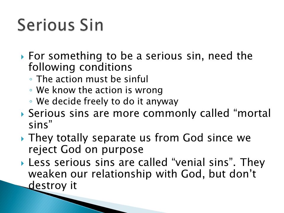  For something to be a serious sin, need the following conditions ◦ The action must be sinful ◦ We know the action is wrong ◦ We decide freely to do it anyway  Serious sins are more commonly called mortal sins  They totally separate us from God since we reject God on purpose  Less serious sins are called venial sins .