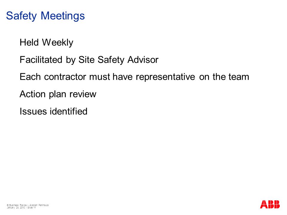 © Business Review - Arabian Peninsula January 24, 2010 / Slide 11 Safety Meetings Held Weekly Facilitated by Site Safety Advisor Each contractor must have representative on the team Action plan review Issues identified