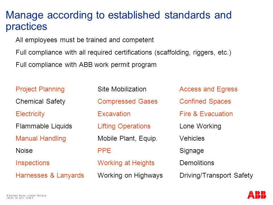 © Business Review - Arabian Peninsula January 24, 2010 / Slide 8 Manage according to established standards and practices All employees must be trained and competent Full compliance with all required certifications (scaffolding, riggers, etc.) Full compliance with ABB work permit program Project PlanningSite MobilizationAccess and Egress Chemical SafetyCompressed GasesConfined Spaces ElectricityExcavationFire & Evacuation Flammable LiquidsLifting OperationsLone Working Manual HandlingMobile Plant, Equip.Vehicles NoisePPESignage InspectionsWorking at HeightsDemolitions Harnesses & LanyardsWorking on HighwaysDriving/Transport Safety