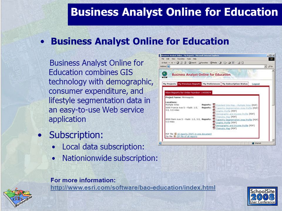 Business Analyst Online for Education Business Analyst Online for Education combines GIS technology with demographic, consumer expenditure, and lifestyle segmentation data in an easy-to-use Web service application For more information:   Subscription: Local data subscription: Nationionwide subscription: