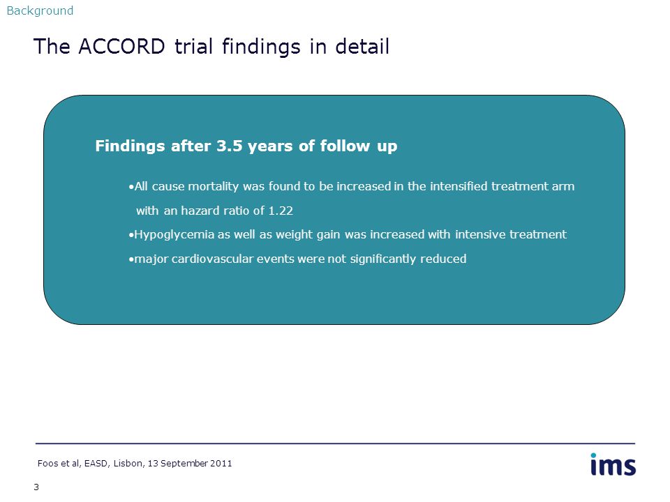 3 Background Findings after 3.5 years of follow up All cause mortality was found to be increased in the intensified treatment arm with an hazard ratio of 1.22 Hypoglycemia as well as weight gain was increased with intensive treatment major cardiovascular events were not significantly reduced The ACCORD trial findings in detail Foos et al, EASD, Lisbon, 13 September 2011