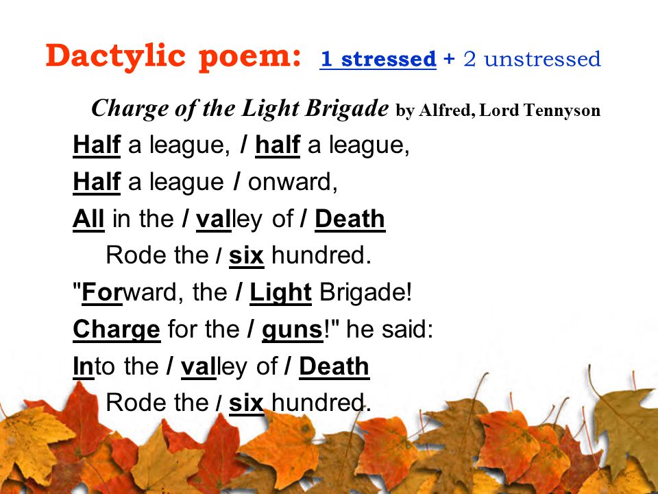 Dactylic poem: 1 stressed + 2 unstressed Charge of the Light Brigade by Alfred, Lord Tennyson Half a league, / half a league, Half a league / onward, All in the / valley of / Death Rode the / six hundred.