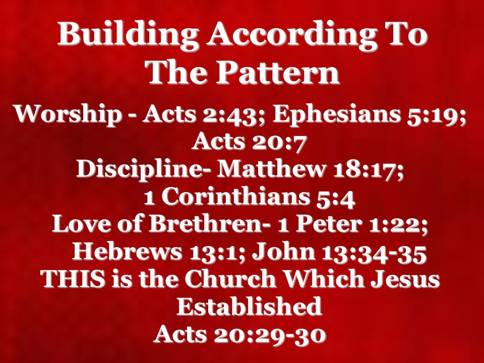 Building According To The Pattern Worship - Acts 2:43; Ephesians 5:19; Acts 20:7 Discipline- Matthew 18:17; 1 Corinthians 5:4 Love of Brethren- 1 Peter 1:22; Hebrews 13:1; John 13:34-35 THIS is the Church Which Jesus Established Acts 20:29-30