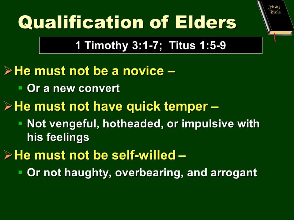 Qualification of Elders  He must not be a novice –  Or a new convert  He must not have quick temper –  Not vengeful, hotheaded, or impulsive with his feelings  He must not be self-willed –  Or not haughty, overbearing, and arrogant 1 Timothy 3:1-7; Titus 1:5-9