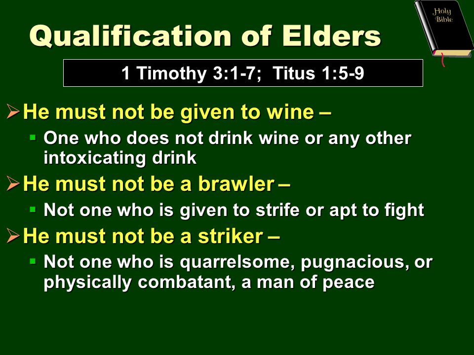 Qualification of Elders  He must not be given to wine –  One who does not drink wine or any other intoxicating drink  He must not be a brawler –  Not one who is given to strife or apt to fight  He must not be a striker –  Not one who is quarrelsome, pugnacious, or physically combatant, a man of peace 1 Timothy 3:1-7; Titus 1:5-9