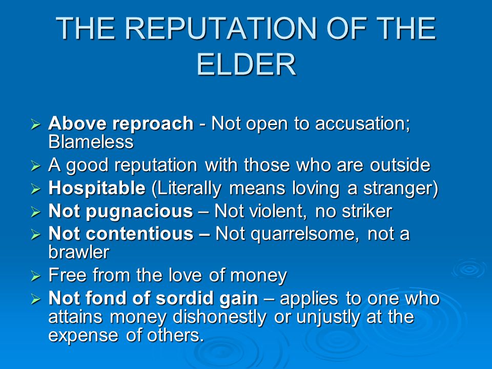 THE REPUTATION OF THE ELDER  Above reproach - Not open to accusation; Blameless  A good reputation with those who are outside  Hospitable (Literally means loving a stranger)  Not pugnacious – Not violent, no striker  Not contentious – Not quarrelsome, not a brawler  Free from the love of money  Not fond of sordid gain – applies to one who attains money dishonestly or unjustly at the expense of others.