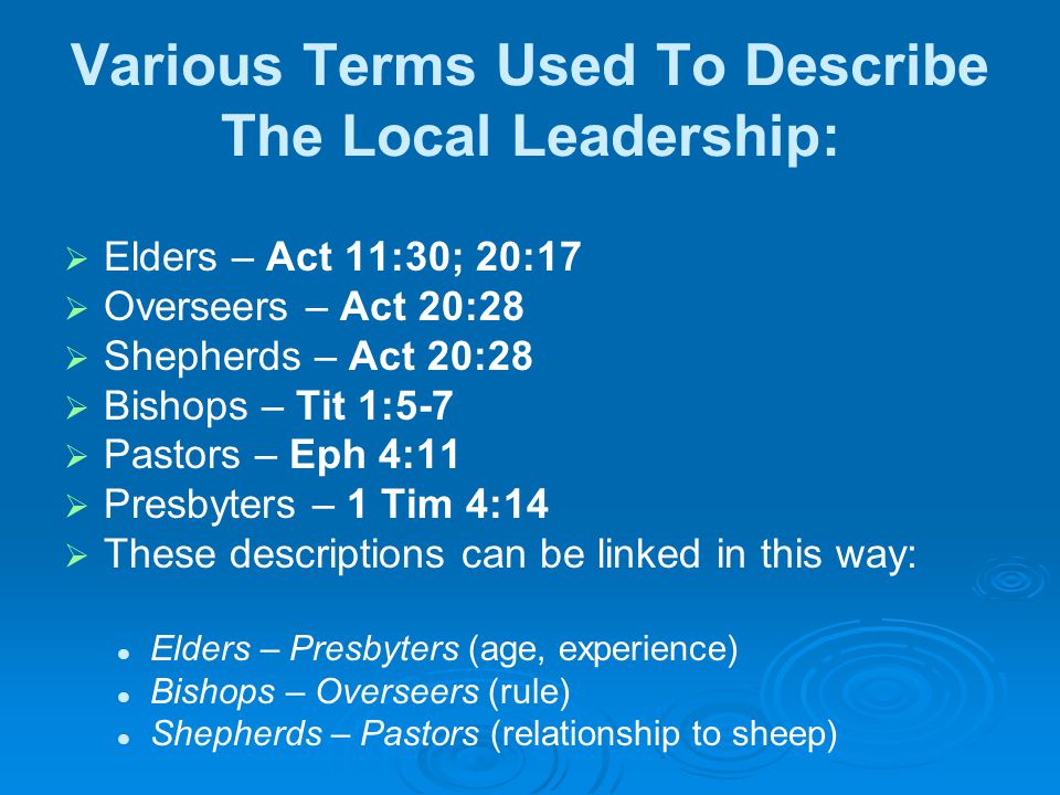 Various Terms Used To Describe The Local Leadership:   Elders – Act 11:30; 20:17   Overseers – Act 20:28   Shepherds – Act 20:28   Bishops – Tit 1:5-7   Pastors – Eph 4:11   Presbyters – 1 Tim 4:14   These descriptions can be linked in this way: Elders – Presbyters (age, experience) Bishops – Overseers (rule) Shepherds – Pastors (relationship to sheep)
