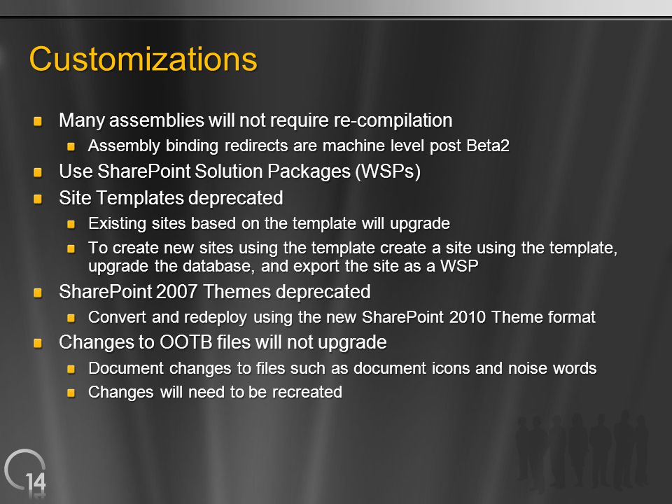 Customizations Many assemblies will not require re-compilation Assembly binding redirects are machine level post Beta2 Use SharePoint Solution Packages (WSPs) Site Templates deprecated Existing sites based on the template will upgrade To create new sites using the template create a site using the template, upgrade the database, and export the site as a WSP SharePoint 2007 Themes deprecated Convert and redeploy using the new SharePoint 2010 Theme format Changes to OOTB files will not upgrade Document changes to files such as document icons and noise words Changes will need to be recreated