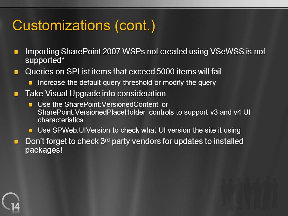 Customizations (cont.) Importing SharePoint 2007 WSPs not created using VSeWSS is not supported* Queries on SPList items that exceed 5000 items will fail Increase the default query threshold or modify the query Take Visual Upgrade into consideration Use the SharePoint:VersionedContent or SharePoint:VersionedPlaceHolder controls to support v3 and v4 UI characteristics Use SPWeb.UIVersion to check what UI version the site it using Don’t forget to check 3 rd party vendors for updates to installed packages!