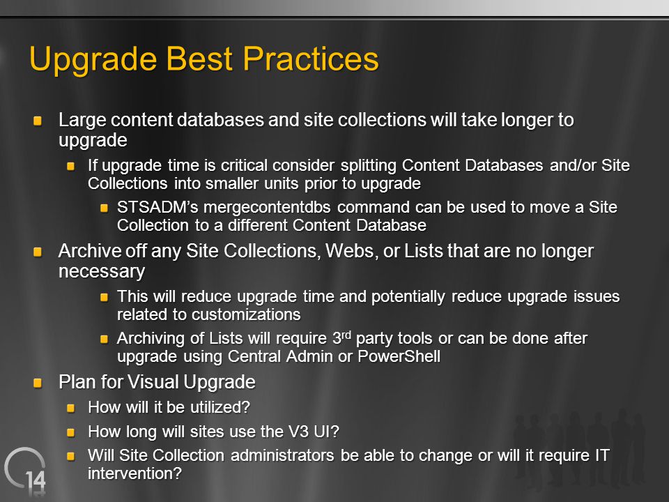 Upgrade Best Practices Large content databases and site collections will take longer to upgrade If upgrade time is critical consider splitting Content Databases and/or Site Collections into smaller units prior to upgrade STSADM’s mergecontentdbs command can be used to move a Site Collection to a different Content Database Archive off any Site Collections, Webs, or Lists that are no longer necessary This will reduce upgrade time and potentially reduce upgrade issues related to customizations Archiving of Lists will require 3 rd party tools or can be done after upgrade using Central Admin or PowerShell Plan for Visual Upgrade How will it be utilized.