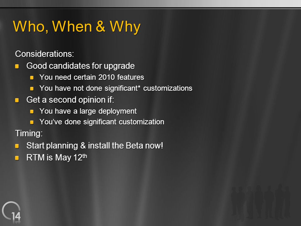 Who, When & Why Considerations: Good candidates for upgrade You need certain 2010 features You have not done significant* customizations Get a second opinion if: You have a large deployment You’ve done significant customization Timing: Start planning & install the Beta now.