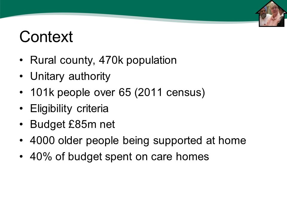 Rural county, 470k population Unitary authority 101k people over 65 (2011 census) Eligibility criteria Budget £85m net 4000 older people being supported at home 40% of budget spent on care homes Context