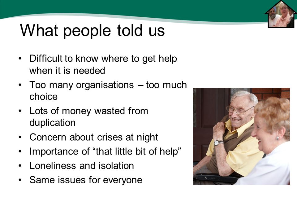 Difficult to know where to get help when it is needed Too many organisations – too much choice Lots of money wasted from duplication Concern about crises at night Importance of that little bit of help Loneliness and isolation Same issues for everyone What people told us