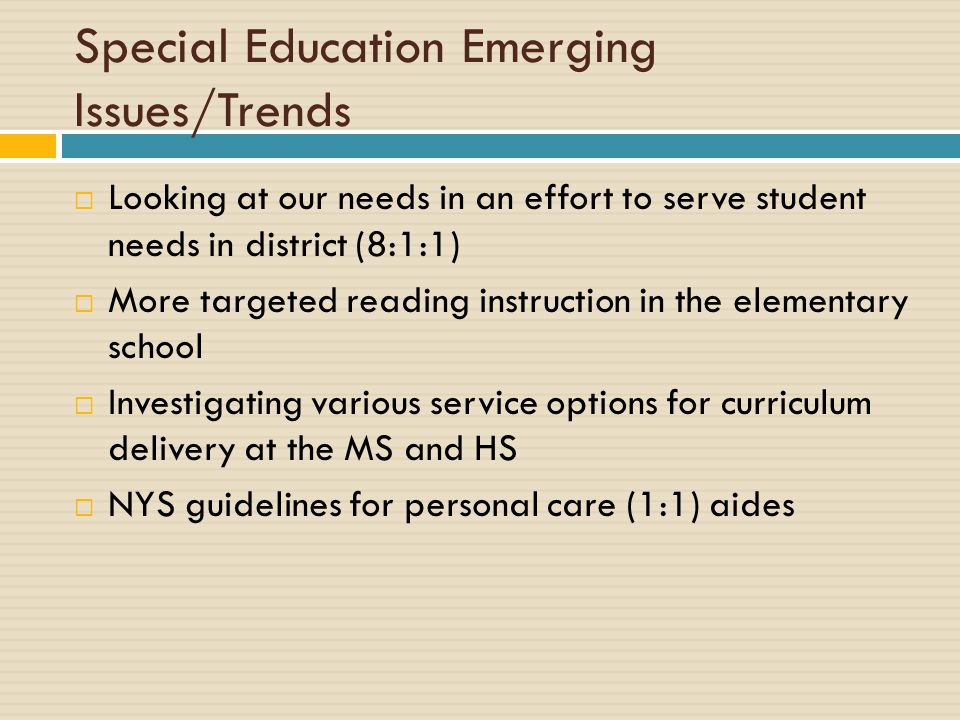 Special Education Emerging Issues/Trends  Looking at our needs in an effort to serve student needs in district (8:1:1)  More targeted reading instruction in the elementary school  Investigating various service options for curriculum delivery at the MS and HS  NYS guidelines for personal care (1:1) aides