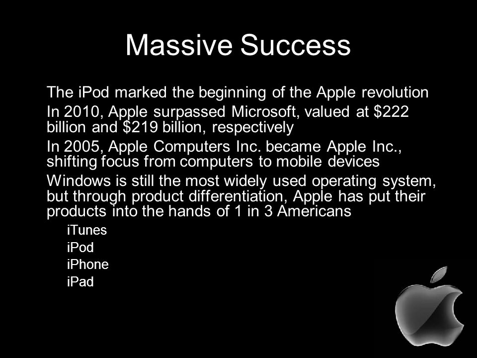 Massive Success The iPod marked the beginning of the Apple revolution In 2010, Apple surpassed Microsoft, valued at $222 billion and $219 billion, respectively In 2005, Apple Computers Inc.