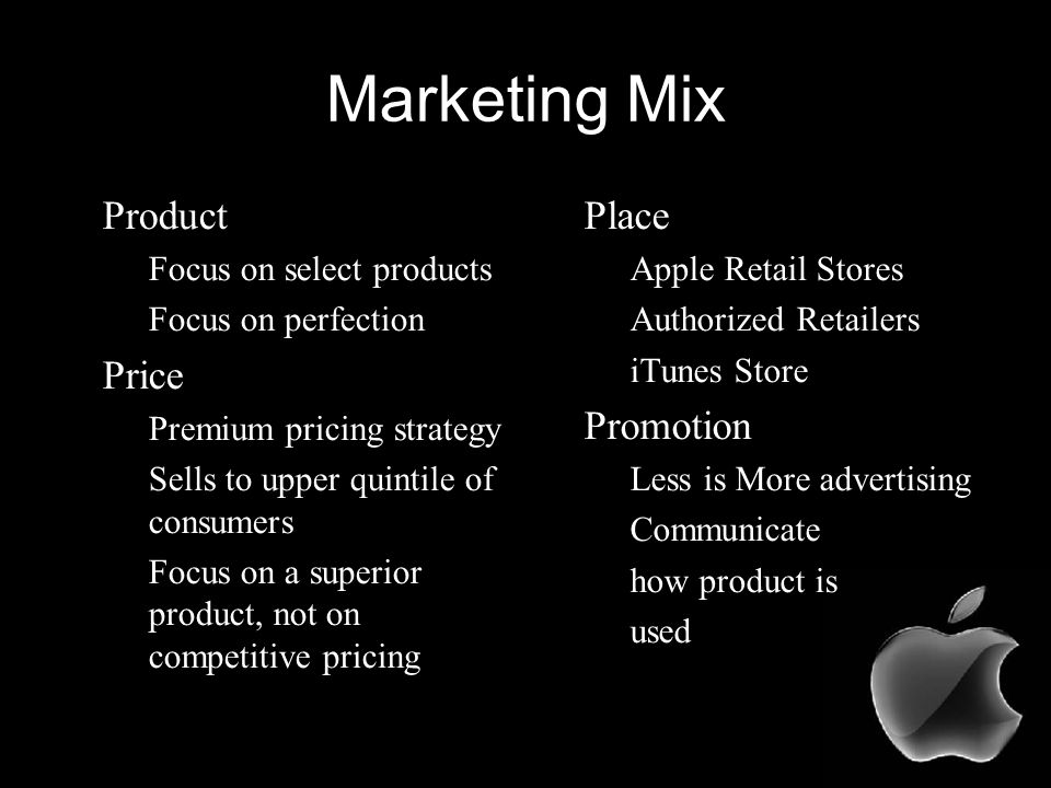 Marketing Mix Product –Focus on select products –Focus on perfection Price –Premium pricing strategy –Sells to upper quintile of consumers –Focus on a superior product, not on competitive pricing Place –Apple Retail Stores –Authorized Retailers –iTunes Store Promotion –Less is More advertising –Communicate –how product is –used
