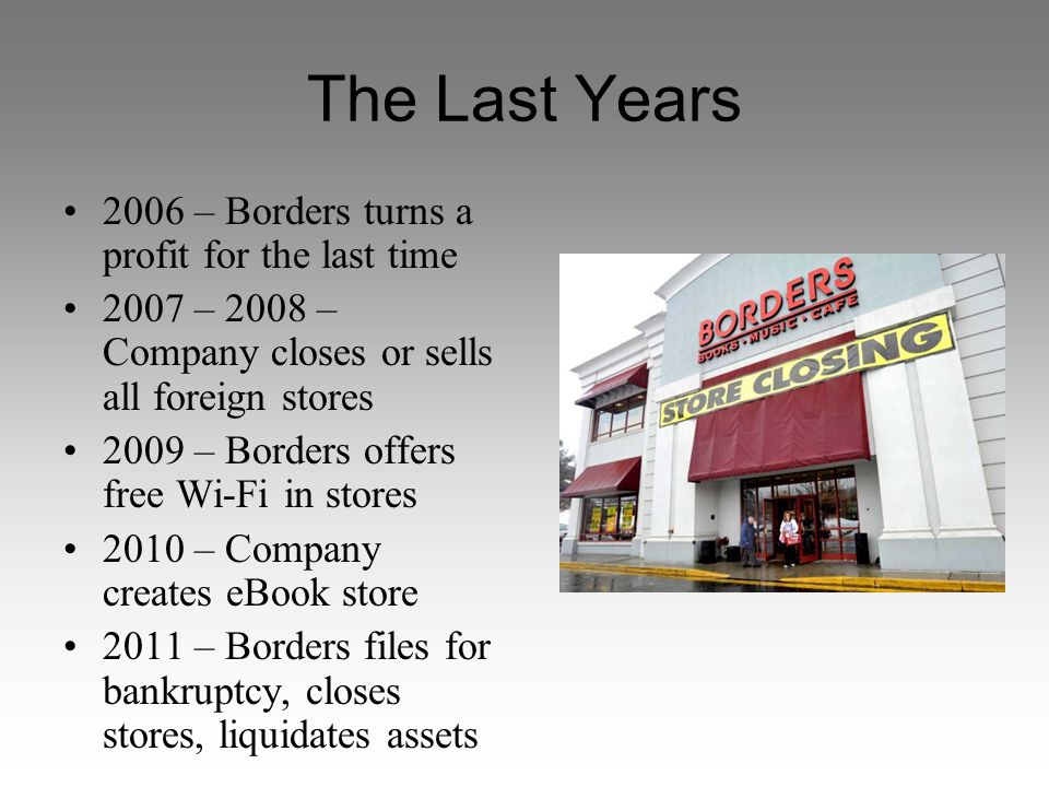 The Last Years 2006 – Borders turns a profit for the last time 2007 – 2008 – Company closes or sells all foreign stores 2009 – Borders offers free Wi-Fi in stores 2010 – Company creates eBook store 2011 – Borders files for bankruptcy, closes stores, liquidates assets