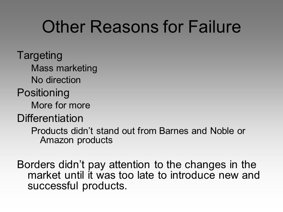 Other Reasons for Failure Targeting Mass marketing No direction Positioning More for more Differentiation Products didn’t stand out from Barnes and Noble or Amazon products Borders didn’t pay attention to the changes in the market until it was too late to introduce new and successful products.