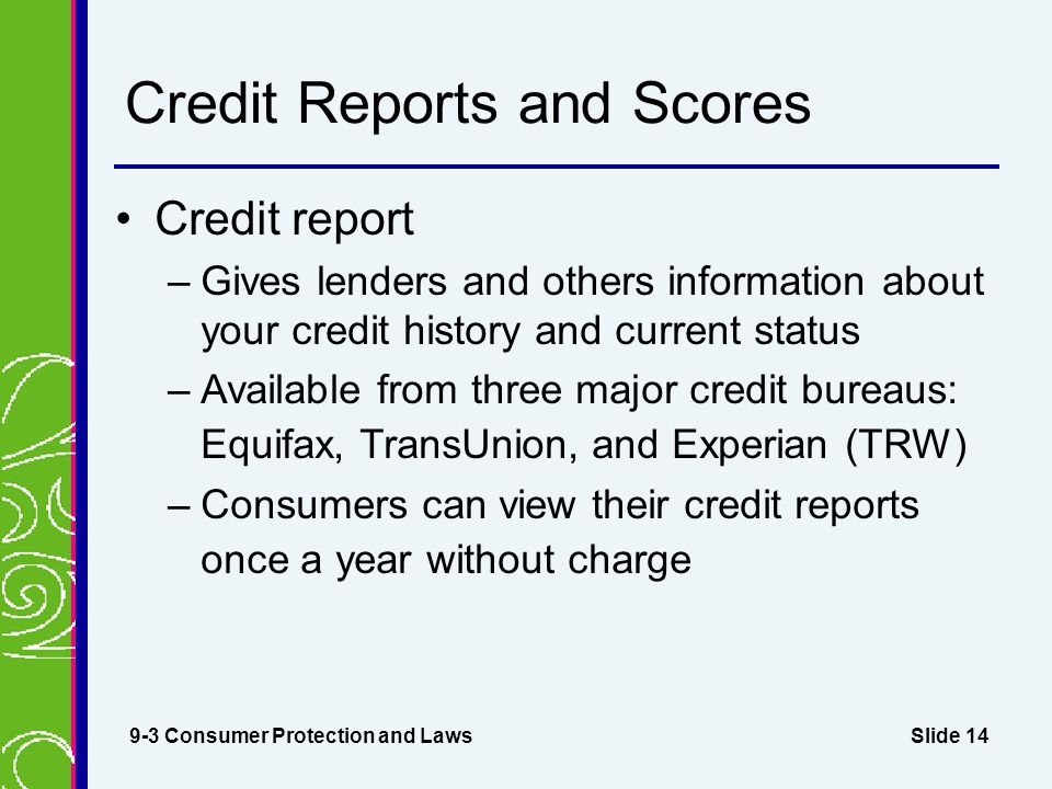 Slide 14 Credit Reports and Scores Credit report –Gives lenders and others information about your credit history and current status –Available from three major credit bureaus: Equifax, TransUnion, and Experian (TRW) –Consumers can view their credit reports once a year without charge 9-3 Consumer Protection and Laws