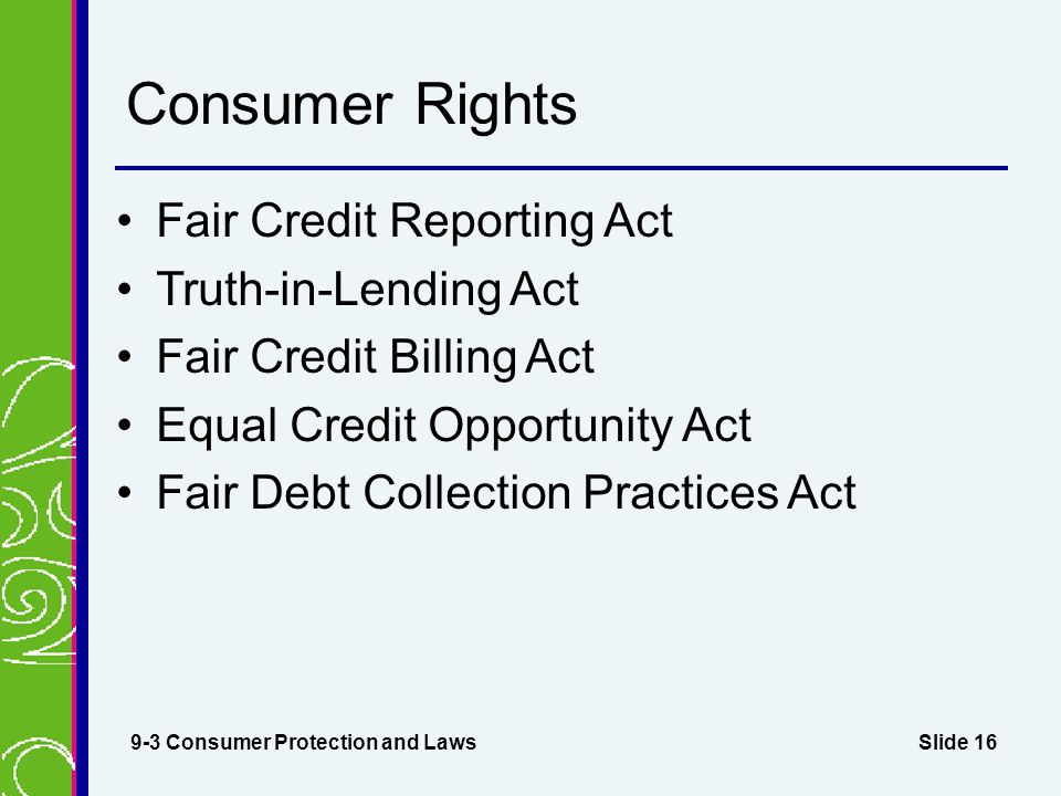 Slide 16 Consumer Rights Fair Credit Reporting Act Truth-in-Lending Act Fair Credit Billing Act Equal Credit Opportunity Act Fair Debt Collection Practices Act 9-3 Consumer Protection and Laws