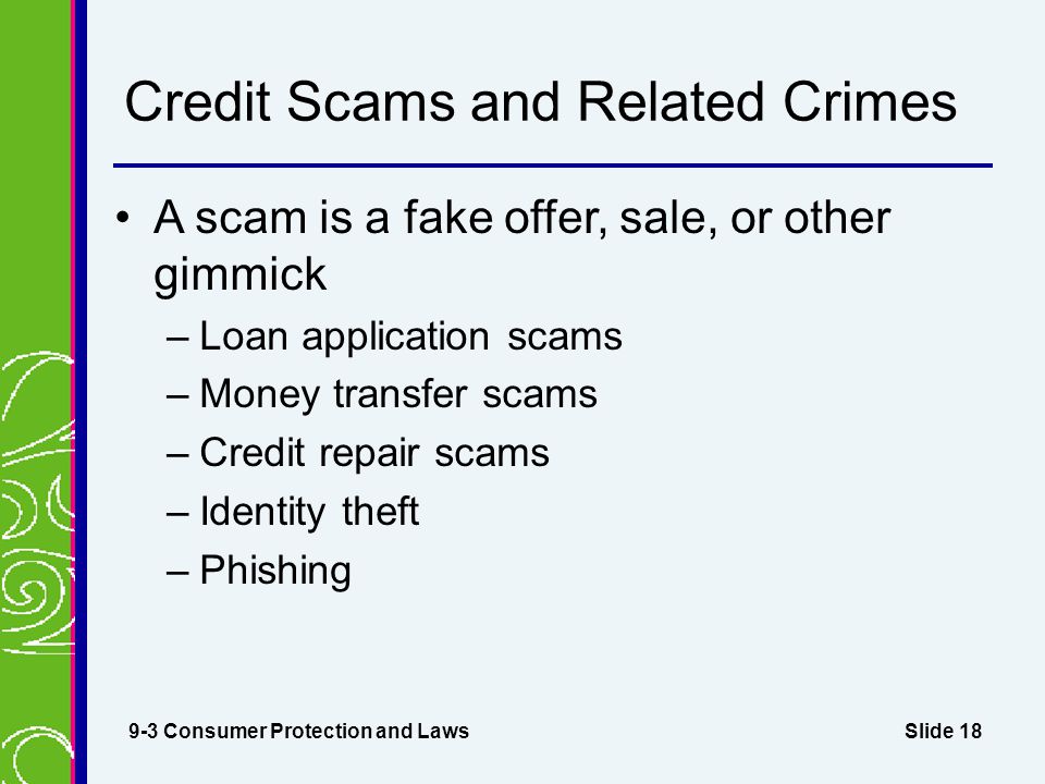 Slide 18 Credit Scams and Related Crimes A scam is a fake offer, sale, or other gimmick –Loan application scams –Money transfer scams –Credit repair scams –Identity theft –Phishing 9-3 Consumer Protection and Laws