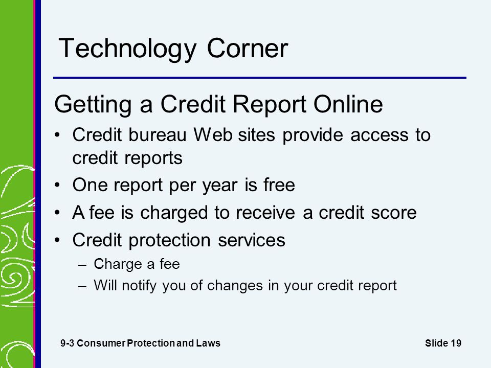 Slide 19 Technology Corner Getting a Credit Report Online Credit bureau Web sites provide access to credit reports One report per year is free A fee is charged to receive a credit score Credit protection services –Charge a fee –Will notify you of changes in your credit report 9-3 Consumer Protection and Laws