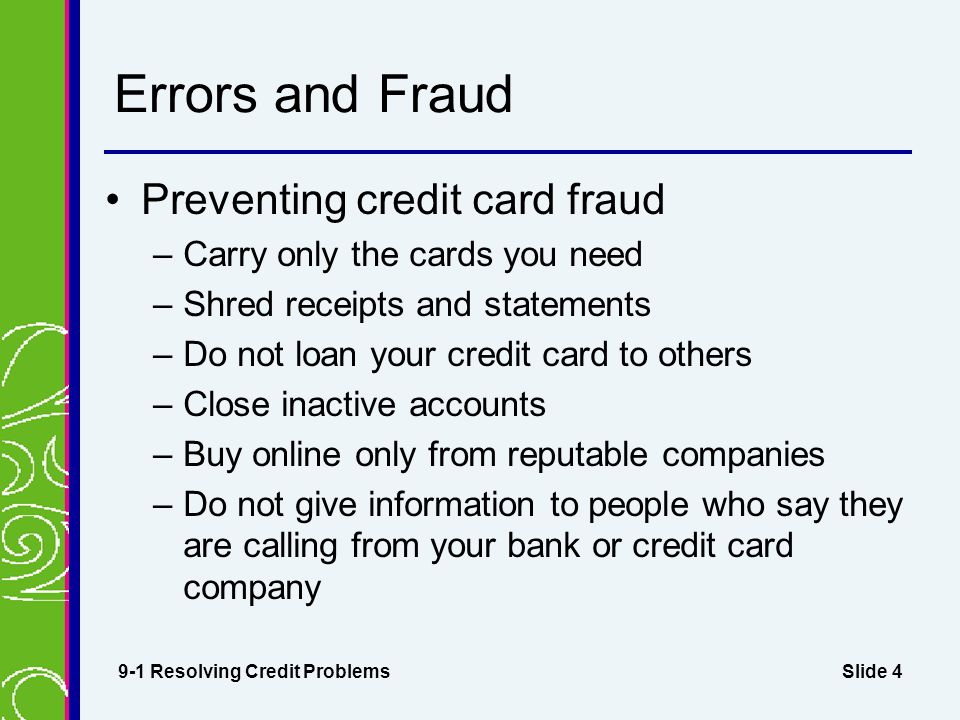 Slide 4 Errors and Fraud Preventing credit card fraud –Carry only the cards you need –Shred receipts and statements –Do not loan your credit card to others –Close inactive accounts –Buy online only from reputable companies –Do not give information to people who say they are calling from your bank or credit card company 9-1 Resolving Credit Problems