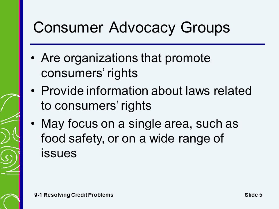 Slide 5 Consumer Advocacy Groups Are organizations that promote consumers’ rights Provide information about laws related to consumers’ rights May focus on a single area, such as food safety, or on a wide range of issues 9-1 Resolving Credit Problems