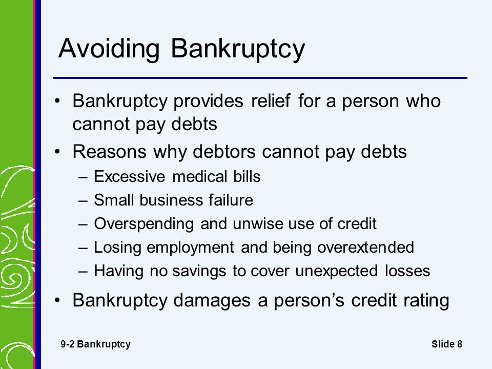 Slide 8 Avoiding Bankruptcy Bankruptcy provides relief for a person who cannot pay debts Reasons why debtors cannot pay debts –Excessive medical bills –Small business failure –Overspending and unwise use of credit –Losing employment and being overextended –Having no savings to cover unexpected losses Bankruptcy damages a person’s credit rating 9-2 Bankruptcy