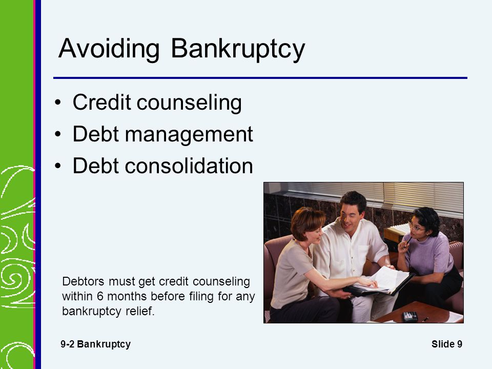 Slide 9 Avoiding Bankruptcy Credit counseling 9-2 Bankruptcy Debtors must get credit counseling within 6 months before filing for any bankruptcy relief.