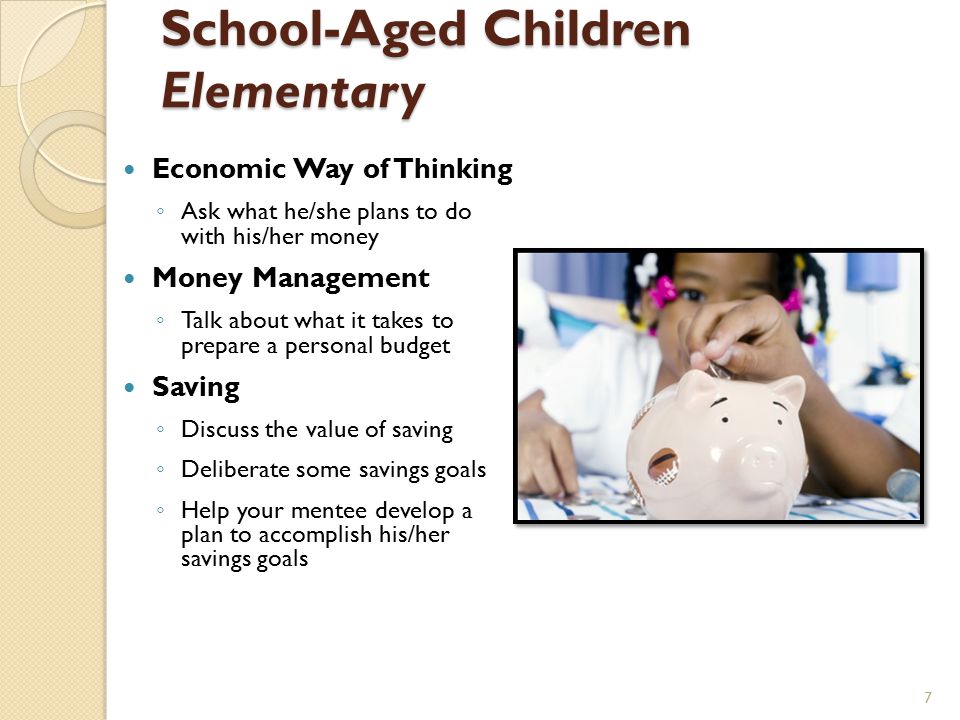 School-Aged Children Elementary Economic Way of Thinking ◦ Ask what he/she plans to do with his/her money Money Management ◦ Talk about what it takes to prepare a personal budget Saving ◦ Discuss the value of saving ◦ Deliberate some savings goals ◦ Help your mentee develop a plan to accomplish his/her savings goals 7