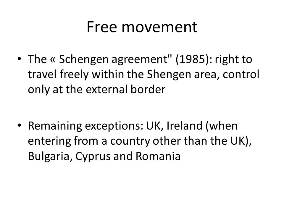Free movement The « Schengen agreement (1985): right to travel freely within the Shengen area, control only at the external border Remaining exceptions: UK, Ireland (when entering from a country other than the UK), Bulgaria, Cyprus and Romania