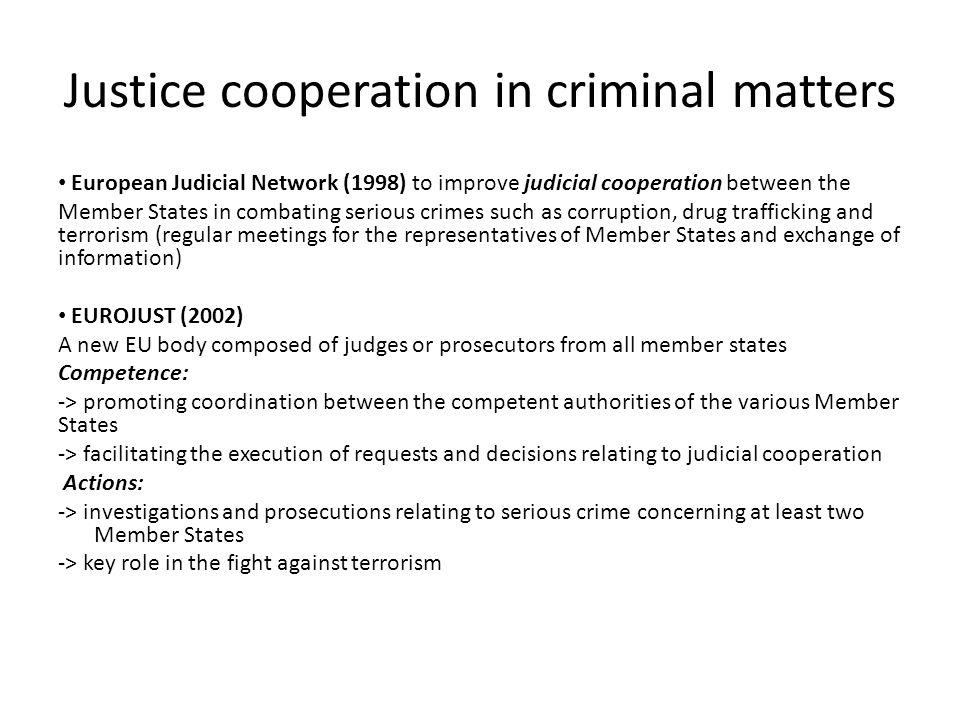 Justice cooperation in criminal matters European Judicial Network (1998) to improve judicial cooperation between the Member States in combating serious crimes such as corruption, drug trafficking and terrorism (regular meetings for the representatives of Member States and exchange of information) EUROJUST (2002) A new EU body composed of judges or prosecutors from all member states Competence: -> promoting coordination between the competent authorities of the various Member States -> facilitating the execution of requests and decisions relating to judicial cooperation Actions: -> investigations and prosecutions relating to serious crime concerning at least two Member States -> key role in the fight against terrorism