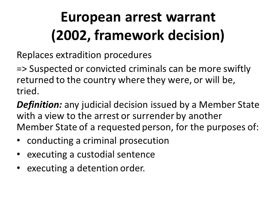 European arrest warrant (2002, framework decision) Replaces extradition procedures => Suspected or convicted criminals can be more swiftly returned to the country where they were, or will be, tried.