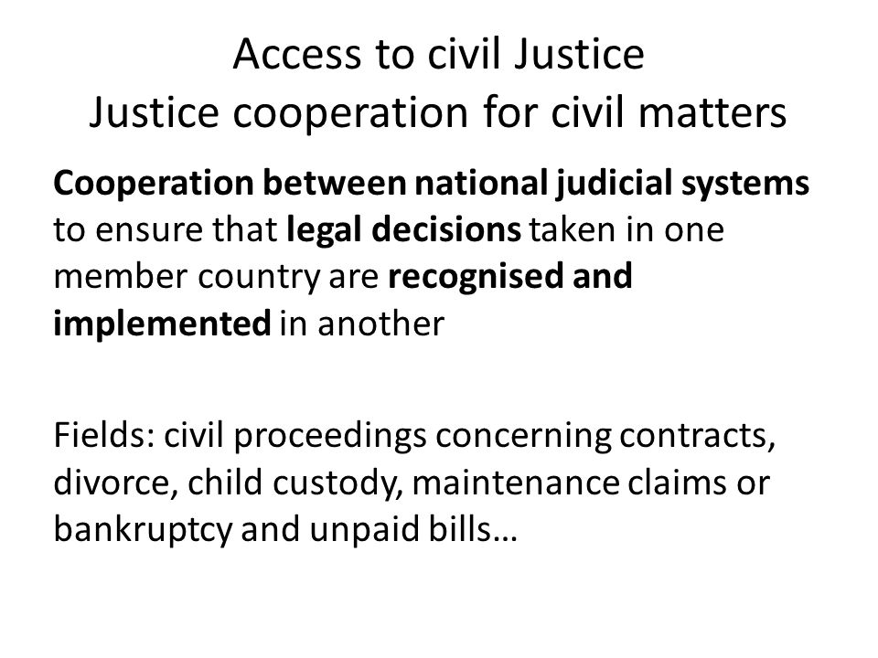 Access to civil Justice Justice cooperation for civil matters Cooperation between national judicial systems to ensure that legal decisions taken in one member country are recognised and implemented in another Fields: civil proceedings concerning contracts, divorce, child custody, maintenance claims or bankruptcy and unpaid bills…